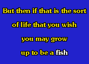 But then if that is the sort
of life that you wish
you may grow

up to be a fish