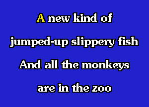 A new kind of
jumped-up slippery fish
And all the monkeys

are in the zoo
