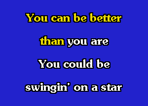 You can be better

than you are

You could be

swingin' on a star