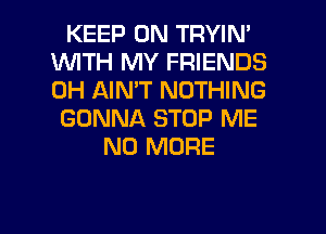 KEEP ON TRYIN'
WTH MY FRIENDS
0H AIN'T NOTHING

GONNA STOP ME

NO MORE

g