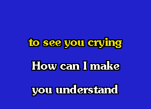 to see you crying

How can I make

you understand