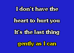 I don't have the

heart to hurt you

It's me last thing

gently as I can
