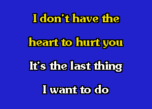 I don't have the

heart to hurt you

It's me last thing

I want to do