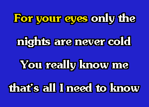 For your eyes only the
nights are never cold
You really know me

that's all I need to know