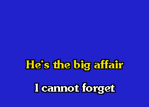 He's the big affair

I cannot forget