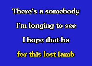 There's a somebody

I'm longing to see
I hope that he

for this lost lamb
