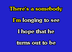 There's a somebody

I'm longing to see
I hope that he

turns out to be