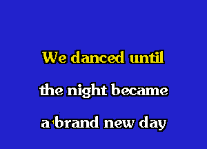 We danced until

the night became

abrand new day