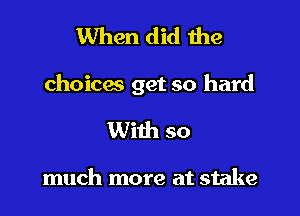 When did the

choices get so hard

With so

much more at stake