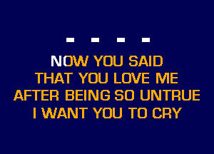 NOW YOU SAID
THAT YOU LOVE ME
AFTER BEING SO UNTRUE

I WANT YOU TO CRY