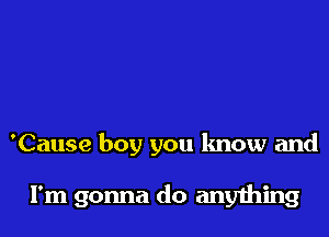 'Cause boy you know and

I'm gonna do anything