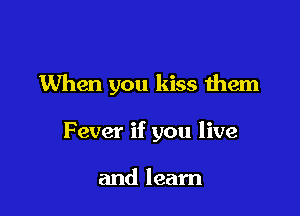 When you kiss them

Fever if you live

and learn