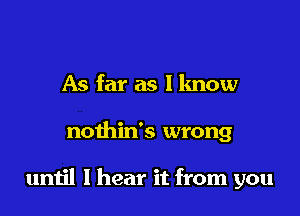 As far as I know

nothids wrong

until I hear it from you