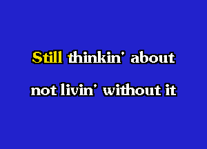 Still thinkin' about

not livin' without it