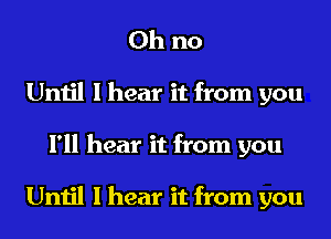 Oh no
Until I hear it from you
I'll hear it from you

Until I hear it from you