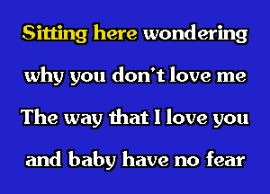 Sitting here wondering
why you don't love me
The way that I love you

and baby have no fear