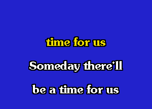 time for us

Someday there'll

be a time for us