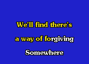 We'll find there's

a way of forgiving

Somewhere