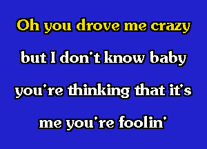 Oh you drove me crazy
but I don't know baby
you're thinking that it's

me you're foolin'