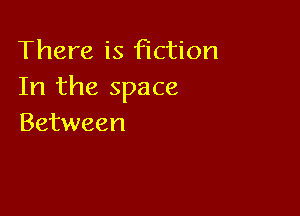 There is fiction
In the space

Between