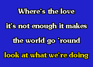 Where's the love
it's not enough it makes
the world go 'round

look at what we're doing