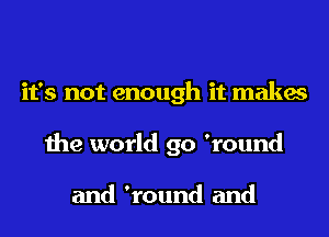 it's not enough it makes
the world go 'round

and 'round and