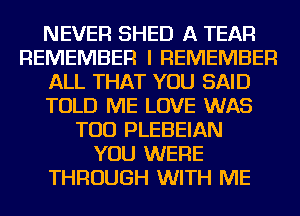 NEVER SHED A TEAR
REMEMBER I REMEMBER
ALL THAT YOU SAID
TOLD ME LOVE WAS
TOD PLEBEIAN
YOU WERE
THROUGH WITH ME