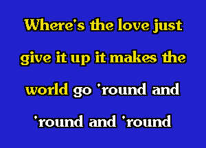 Where's the love just
give it up it makes the
world go 'round and

'round and 'round