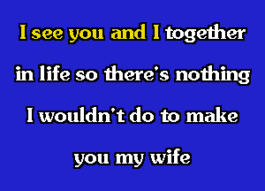 I see you and I together
in life so there's nothing
I wouldn't do to make

you my wife