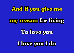 And if you give me

my reason for living
To love you

I love you I do