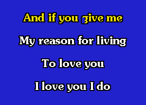 And if you give me

My reason for living
To love you

I love you I do