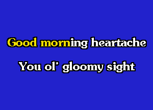 Good morning heartache

You 01' gloomy sight
