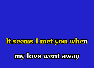 It seems I met you when

my love went away