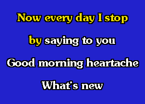 Now every day I stop
by saying to you
Good morning heartache

What's new