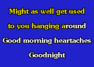Might as well get used
to you hanging around

Good morning heartaches

Goodnight