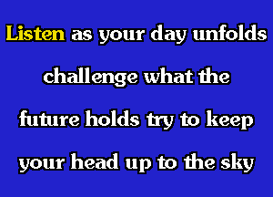 Listen as your day unfolds
challenge what the
future holds try to keep

your head up to the sky