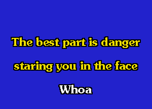 The best part is danger

staring you in the face

Whoa