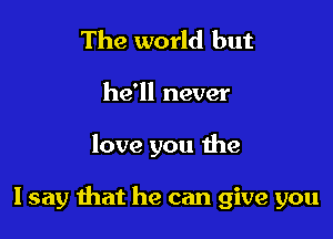 The world but

he'll never

love you the

I say that he can give you