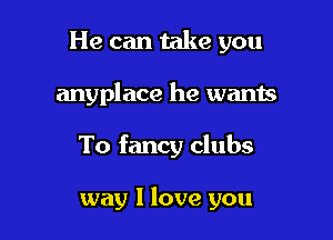 He can take you
anyplace he wants

To fancy clubs

way I love you