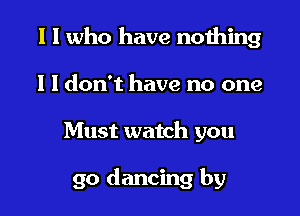 I I who have nothing
I I don't have no one

Must watch you

go dancing by