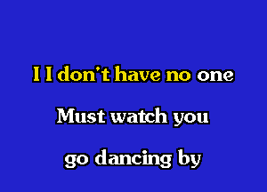 l I don't have no one

Must watch you

go dancing by