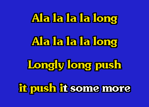 Ala la la la long
Ala la la la long
Longly long push

it push it some more