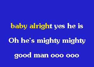 baby alright ya he is

Oh he's mighty mighty

good man 000 000