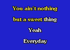 You ain't nothing

but a sweet thing

Yeah

Everyd ay