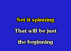 Set it spinning

That will be just

the beginning