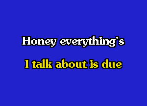 Honey every1hing's

ltalk about is due