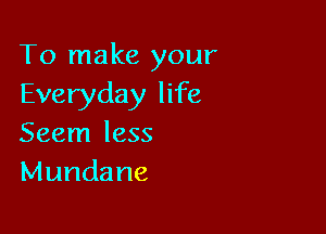 To make your
Everyday life

Seem less
Mundane