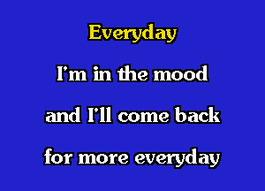 Everyday
I'm in the mood

and I'll come back

for more everyday