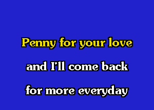 Penny for your love

and I'll come back

for more everyday