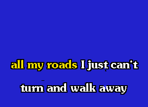all my roads ljust can't

tum and walk away